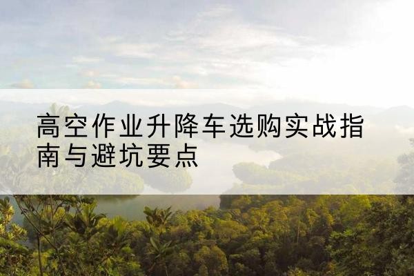 托里升降车怎么选-高空作业升降车选购实战指南与避坑要点