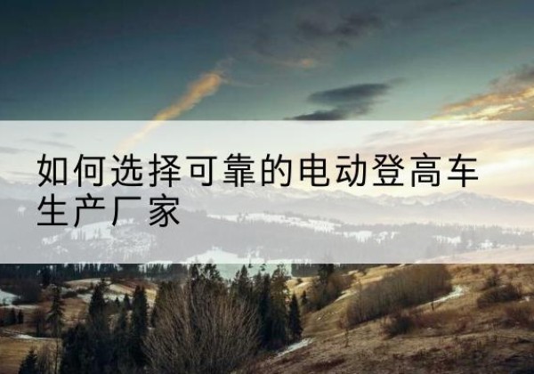 托里电动登高车厂家-如何选择可靠的电动登高车生产厂家