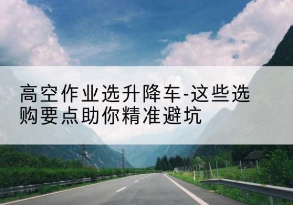 托里升降车厂家-高空作业选升降车-这些选购要点助你*避坑