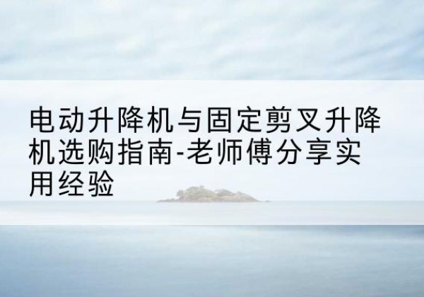 托里电动升降机怎么选-电动升降机与固定剪叉升降机选购指南-老师傅分享实用经验
