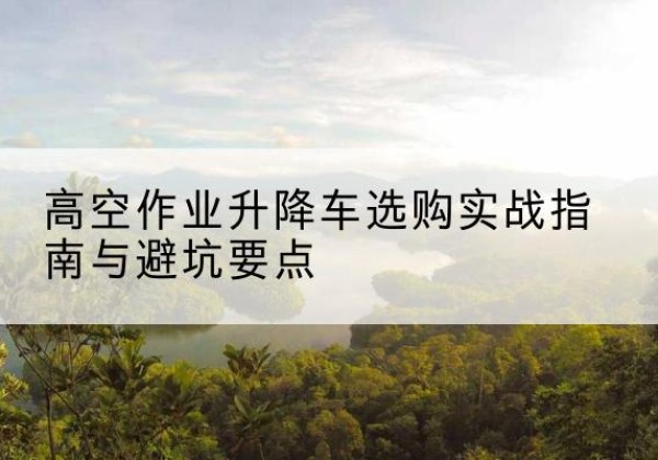 托里升降车怎么选-高空作业升降车选购实战指南与避坑要点