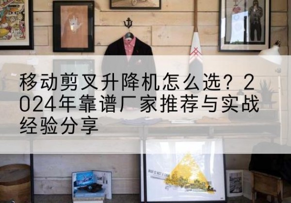 托里升降平台厂家推荐-移动剪叉升降机怎么选？2024年靠谱厂家推荐与实战经验分享